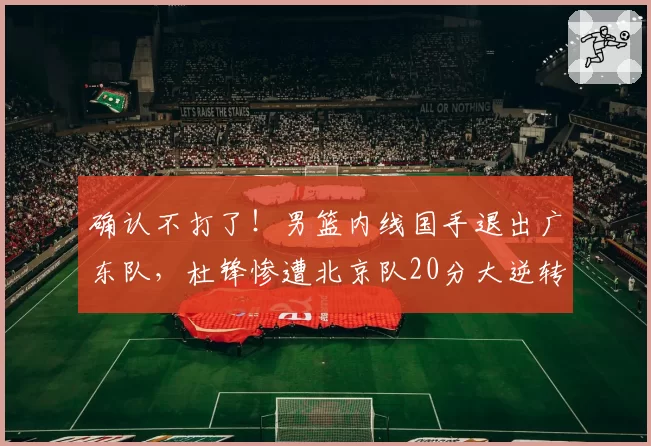 确认不打了！男篮内线国手退出广东队，杜锋惨遭北京队20分大逆转