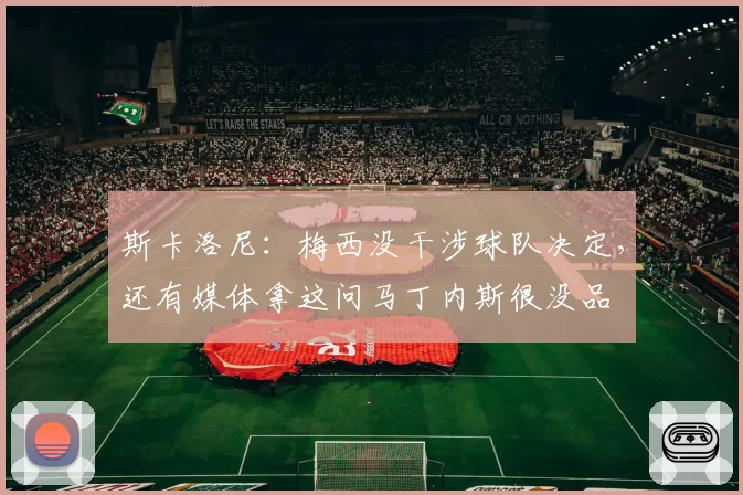 斯卡洛尼:梅西没干涉球队决定,还有媒体拿这问马丁内斯很没品