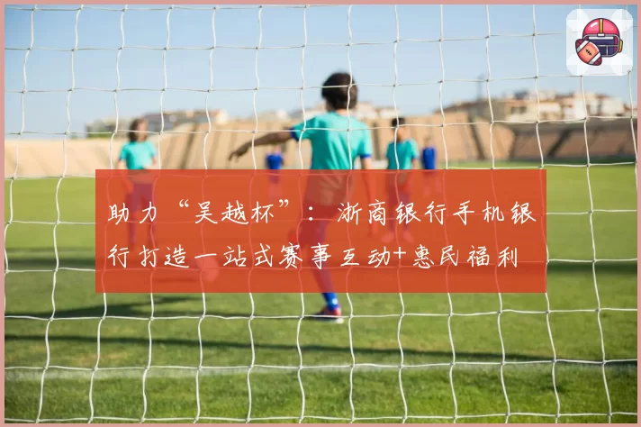 助力“吴越杯”：浙商银行手机银行打造一站式赛事互动+惠民福利
