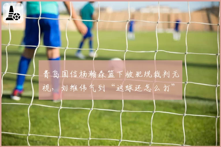 青岛国信杨瀚森篮下被犯规裁判无视,刘维伟气到“这球还怎么打”?
