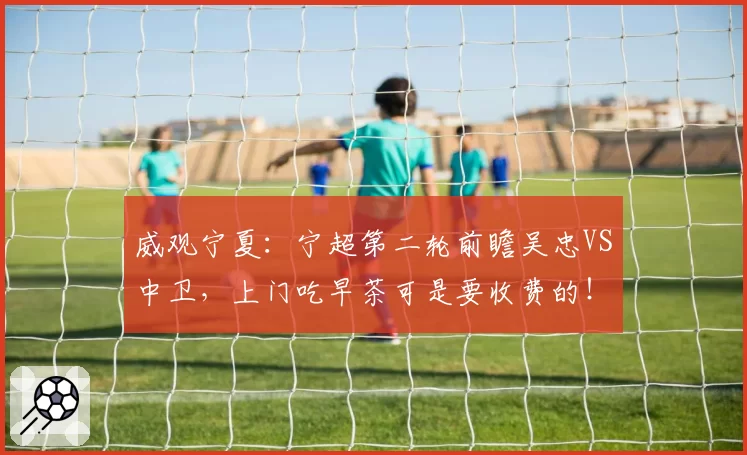 威观宁夏：宁超第二轮前瞻吴忠VS中卫，上门吃早茶可是要收费的！