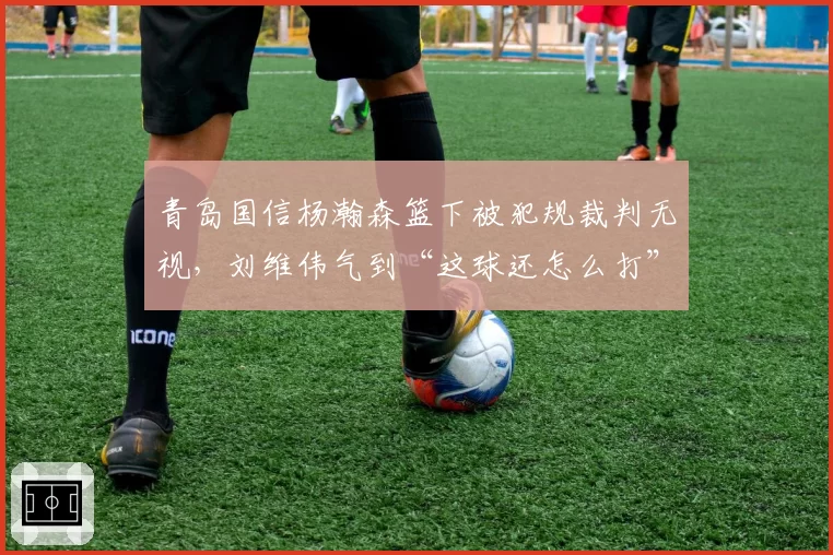 青岛国信杨瀚森篮下被犯规裁判无视,刘维伟气到“这球还怎么打”?