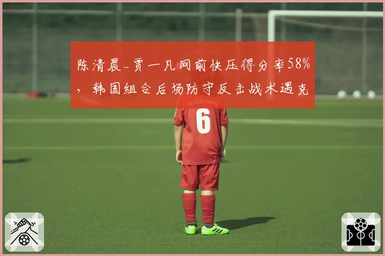 陈清晨_贾一凡网前快压得分率58%,韩国组合后场防守反击战术遇克星