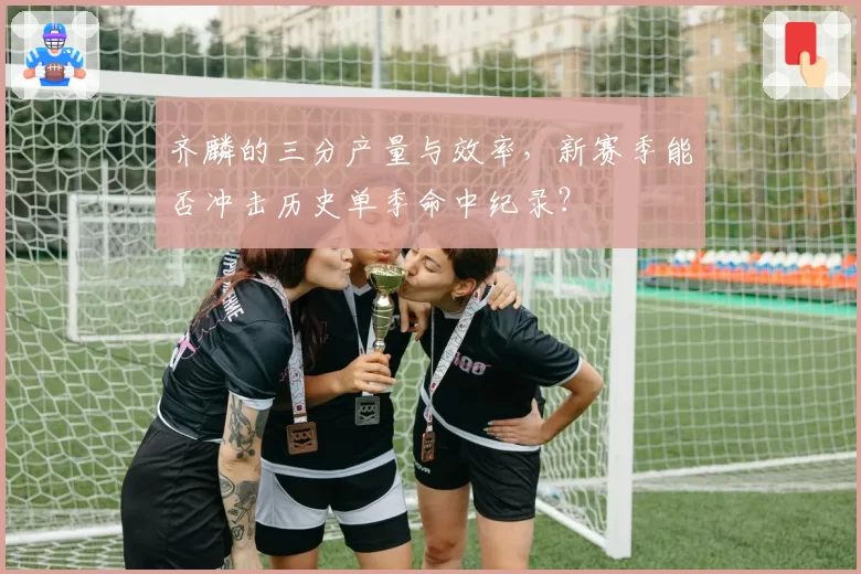 齐麟的三分产量与效率,新赛季能否冲击历史单季命中纪录?