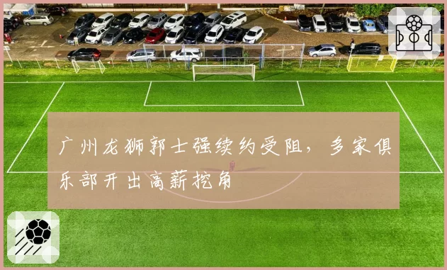 广州龙狮郭士强续约受阻，多家俱乐部开出高薪挖角