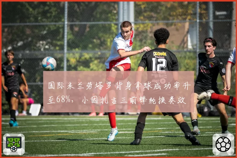 国际米兰劳塔罗背身拿球成功率升至68%,小因扎吉三前锋轮换奏效