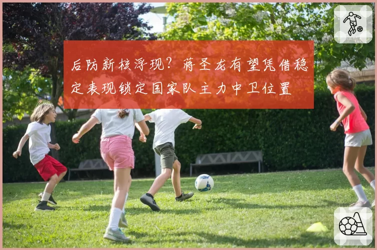 后防新核浮现？蒋圣龙有望凭借稳定表现锁定国家队主力中卫位置