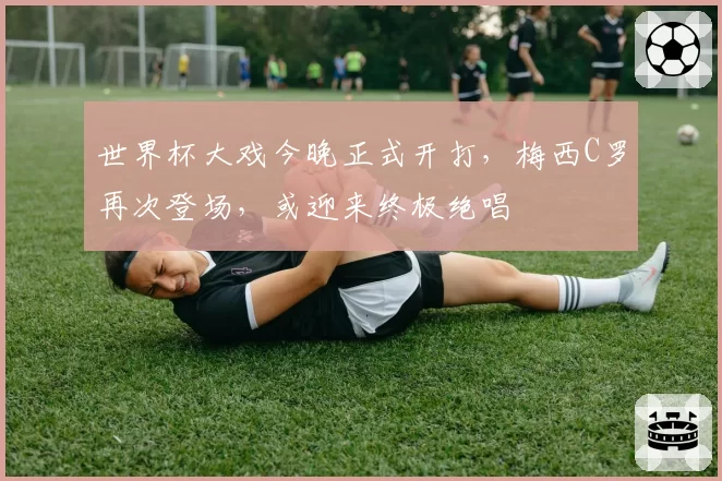 世界杯大戏今晚正式开打，梅西C罗再次登场，或迎来终极绝唱