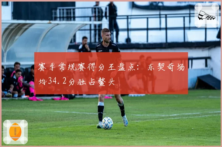 赛季常规赛得分王盘点：东契奇场均34.2分独占鳌头