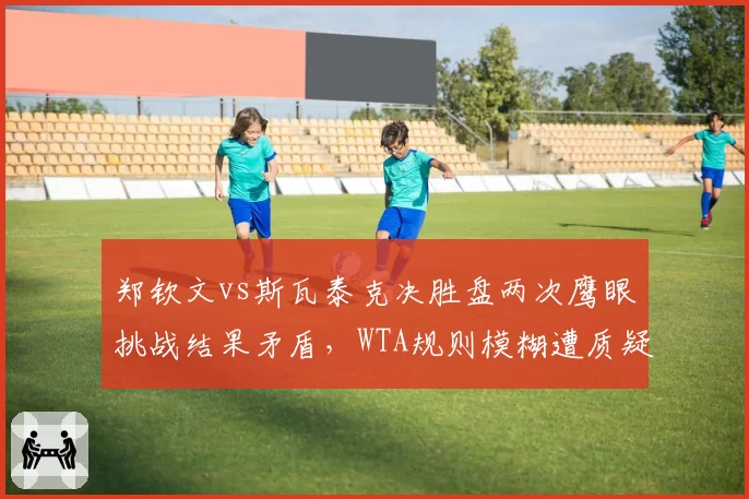 郑钦文vs斯瓦泰克决胜盘两次鹰眼挑战结果矛盾，WTA规则模糊遭质疑