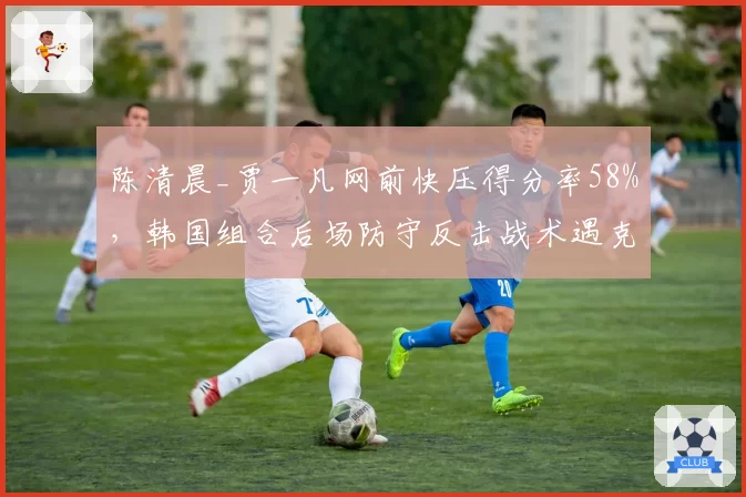 陈清晨_贾一凡网前快压得分率58%,韩国组合后场防守反击战术遇克星