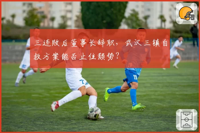 三连败后董事长辞职，武汉三镇自救方案能否止住颓势？