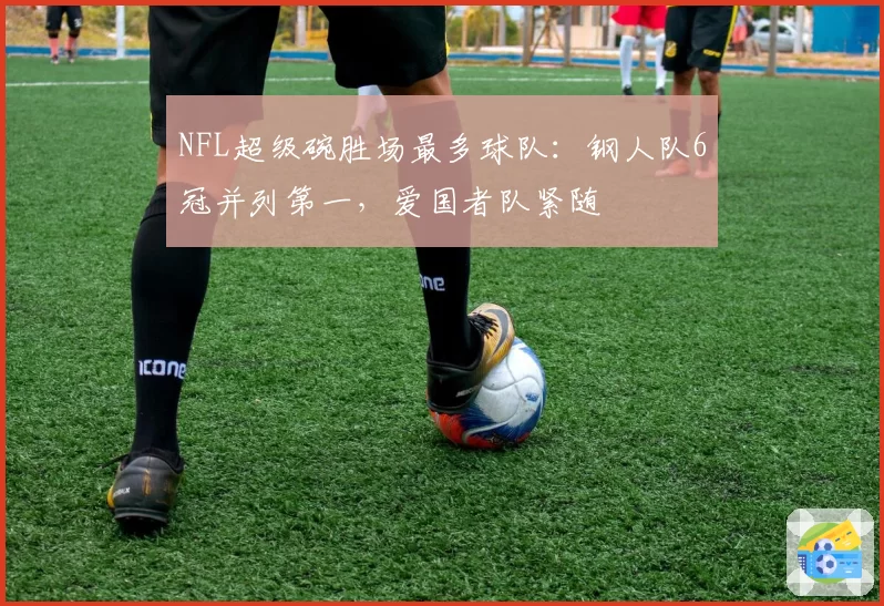 NFL超级碗胜场最多球队:钢人队6冠并列第一,爱国者队紧随