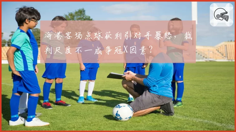 海港客场点球获利引对手暴怒，裁判尺度不一成争冠X因素？