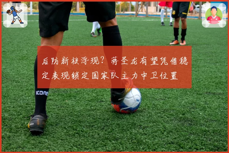 后防新核浮现？蒋圣龙有望凭借稳定表现锁定国家队主力中卫位置