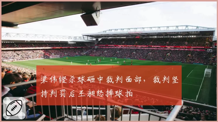 梁伟铿杀球砸中裁判面部，裁判坚持判罚后王昶怒摔球拍