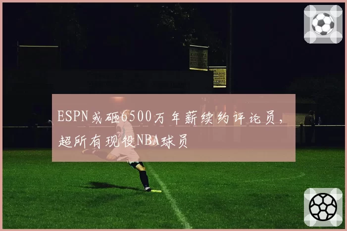 ESPN或砸6500万年薪续约评论员, 超所有现役NBA球员