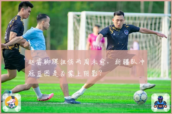 赵睿脚踝扭伤两周未愈，新疆队冲冠蓝图是否蒙上阴影？