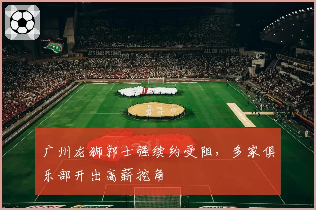 广州龙狮郭士强续约受阻，多家俱乐部开出高薪挖角