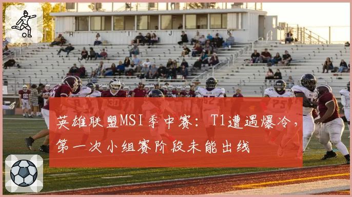 英雄联盟MSI季中赛:T1遭遇爆冷,第一次小组赛阶段未能出线