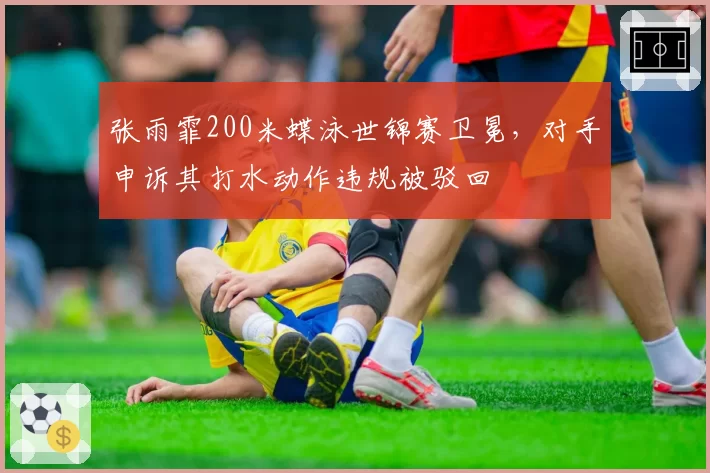 张雨霏200米蝶泳世锦赛卫冕,对手申诉其打水动作违规被驳回