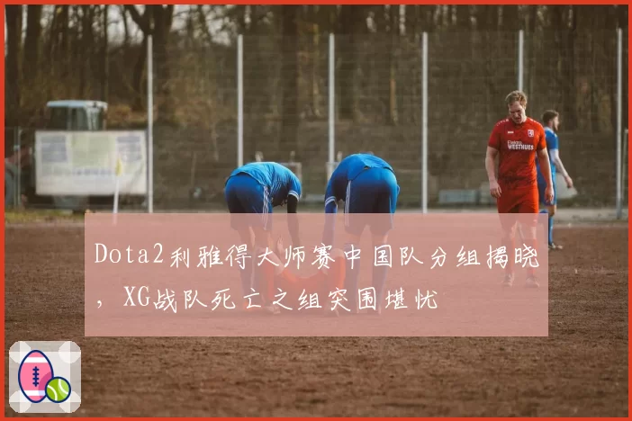 Dota2利雅得大师赛中国队分组揭晓,XG战队死亡之组突围堪忧
