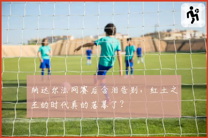 纳达尔法网赛后含泪告别，红土之王的时代真的落幕了？