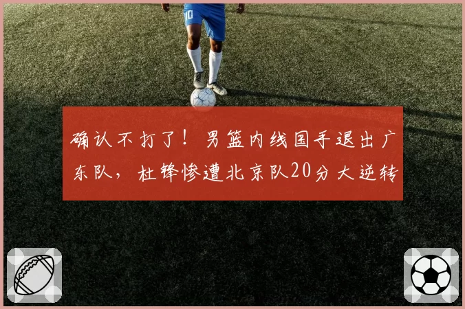 确认不打了！男篮内线国手退出广东队，杜锋惨遭北京队20分大逆转