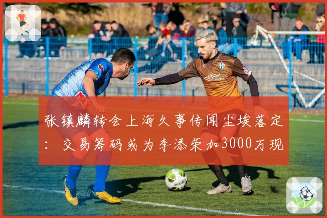 张镇麟转会上海久事传闻尘埃落定：交易筹码或为李添荣加3000万现金