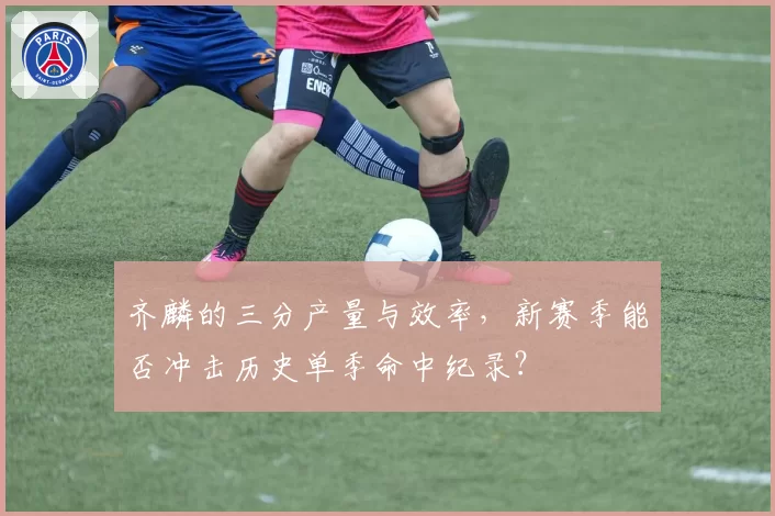 齐麟的三分产量与效率,新赛季能否冲击历史单季命中纪录?