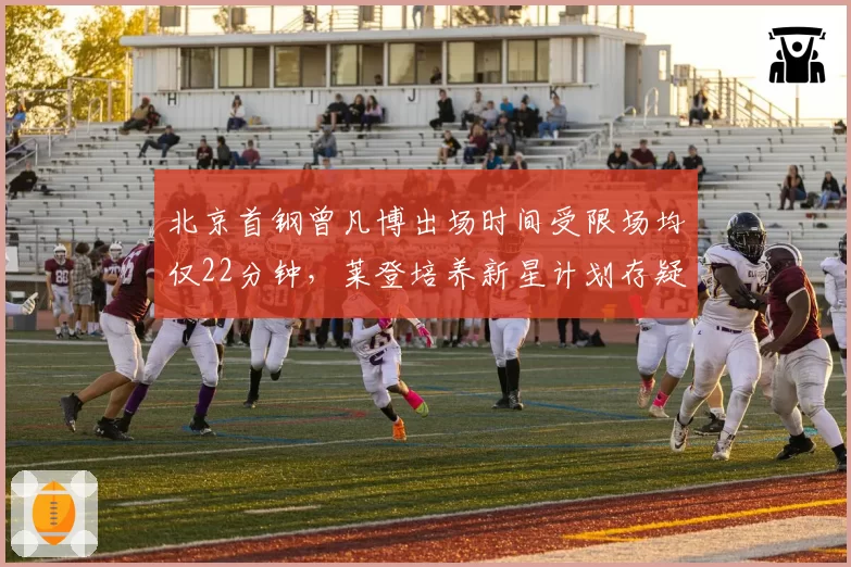 北京首钢曾凡博出场时间受限场均仅22分钟,莱登培养新星计划存疑