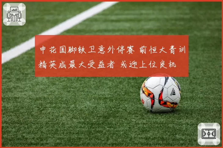 申花国脚铁卫意外停赛 前恒大青训精英成最大受益者 或迎上位良机