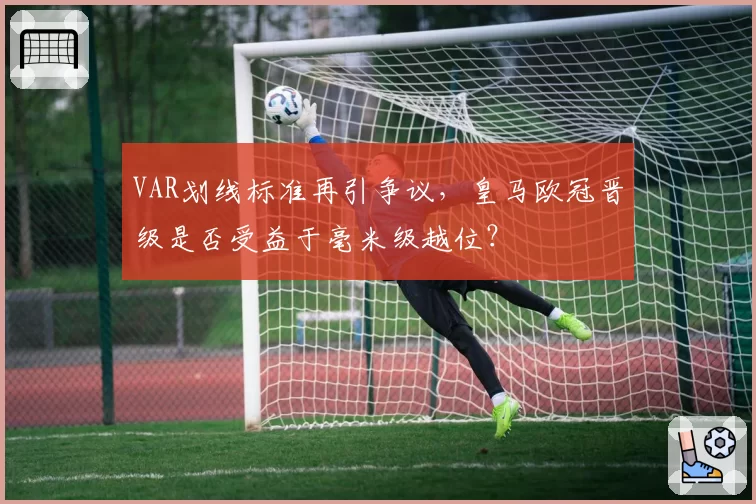 VAR划线标准再引争议，皇马欧冠晋级是否受益于毫米级越位？
