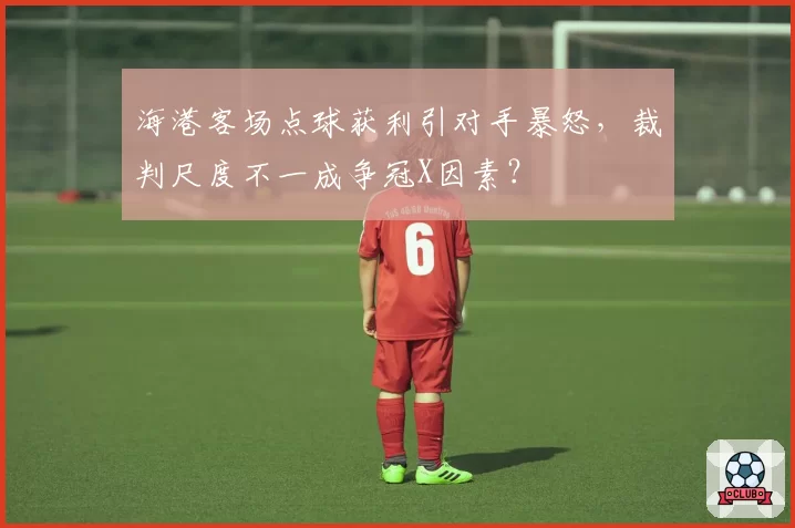 海港客场点球获利引对手暴怒，裁判尺度不一成争冠X因素？