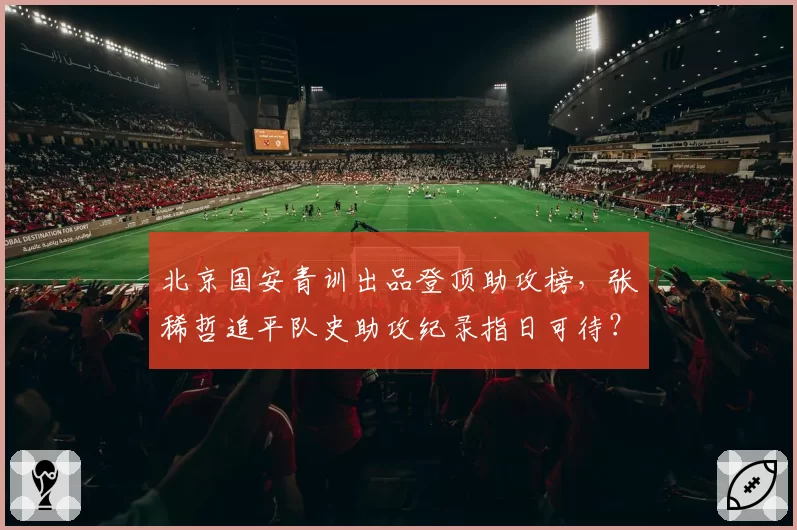北京国安青训出品登顶助攻榜,张稀哲追平队史助攻纪录指日可待?
