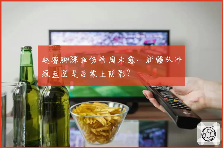 赵睿脚踝扭伤两周未愈，新疆队冲冠蓝图是否蒙上阴影？