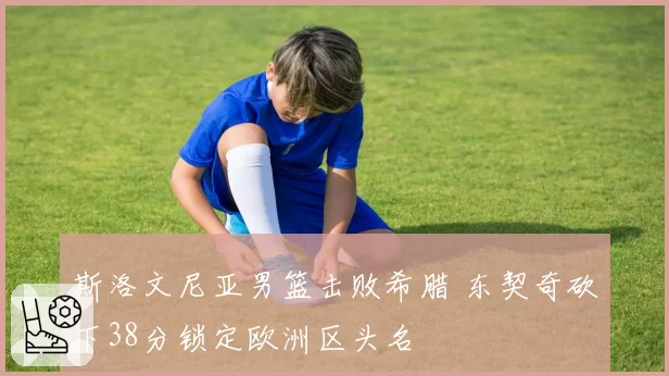 斯洛文尼亚男篮击败希腊 东契奇砍下38分锁定欧洲区头名
