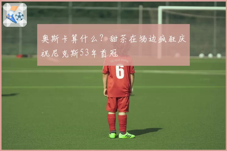 奥斯卡算什么?甜茶在场边疯狂庆祝尼克斯53年首冠