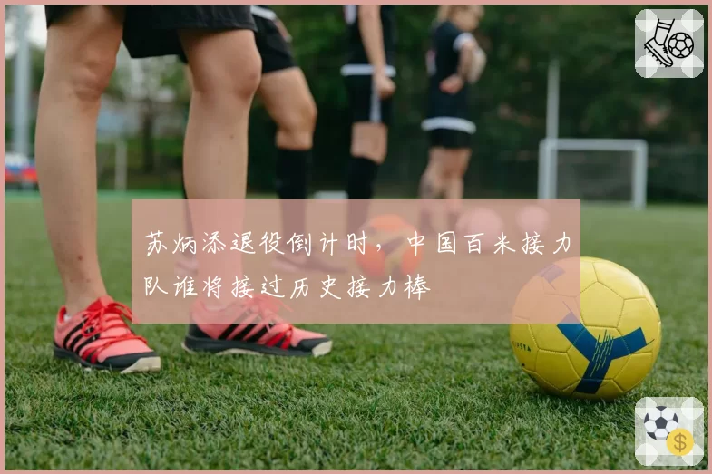 苏炳添退役倒计时,中国百米接力队谁将接过历史接力棒