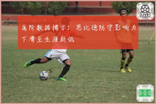 高阶数据揭示：恩比德防守影响力下滑至生涯新低