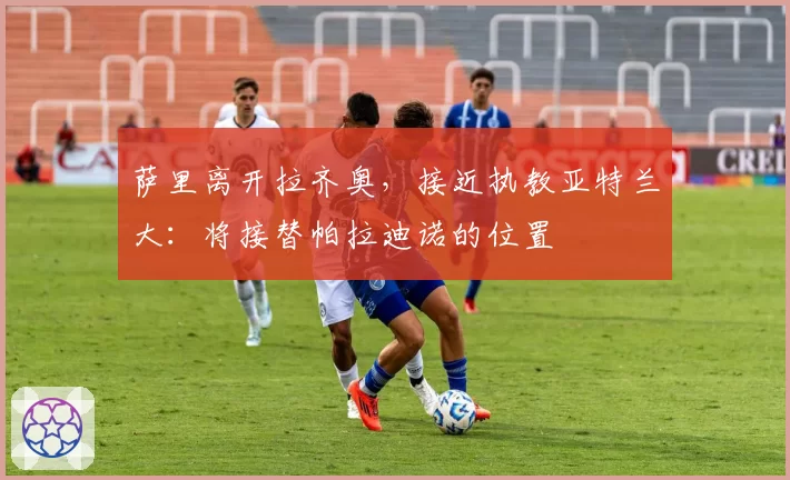 萨里离开拉齐奥,接近执教亚特兰大:将接替帕拉迪诺的位置