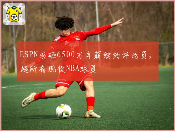 ESPN或砸6500万年薪续约评论员, 超所有现役NBA球员