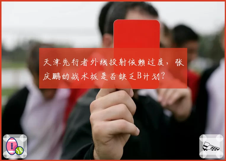 天津先行者外线投射依赖过度，张庆鹏的战术板是否缺乏B计划？