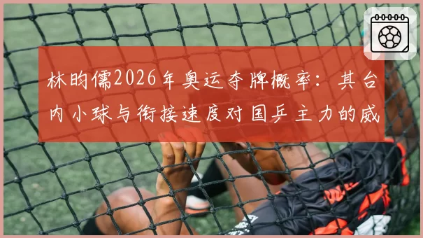 林昀儒2026年奥运夺牌概率：其台内小球与衔接速度对国乒主力的威胁再评估