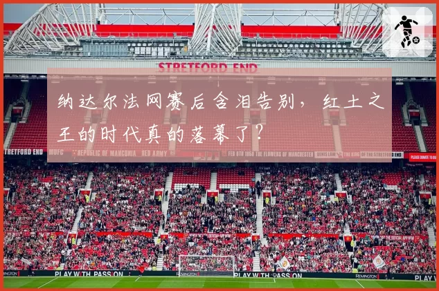 纳达尔法网赛后含泪告别，红土之王的时代真的落幕了？