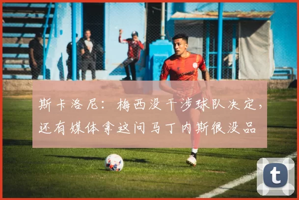 斯卡洛尼:梅西没干涉球队决定,还有媒体拿这问马丁内斯很没品