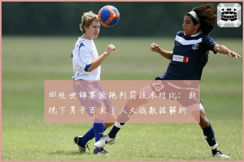 田径世锦赛抢跑判罚技术对比：新规下男子百米飞人大战数据解析